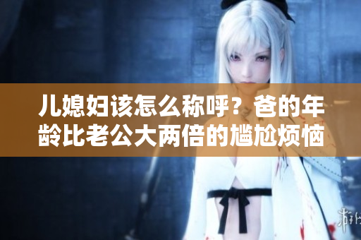 兒媳婦該怎么稱(chēng)呼？爸的年齡比老公大兩倍的尷尬煩惱