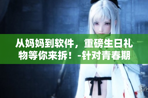 從媽媽到軟件，重磅生日禮物等你來拆！-針對(duì)青春期兒子的專屬軟件禮盒
