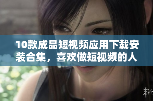 10款成品短視頻應(yīng)用下載安裝合集，喜歡做短視頻的人必看!
