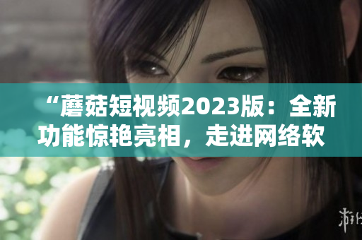 “蘑菇短視頻2023版：全新功能驚艷亮相，走進(jìn)網(wǎng)絡(luò)軟件新時代！”