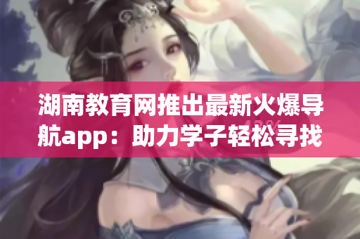 湖南教育網推出最新火爆導航app：助力學子輕松尋找軟件資訊！