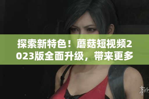 探索新特色！蘑菇短視頻2023版全面升級(jí)，帶來更多軟件級(jí)特性
