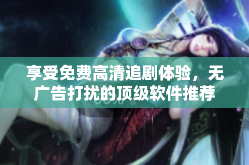 享受免費高清追劇體驗，無廣告打擾的頂級軟件推薦