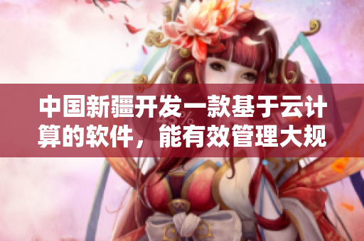 中國(guó)新疆開發(fā)一款基于云計(jì)算的軟件，能有效管理大規(guī)模網(wǎng)絡(luò)流量