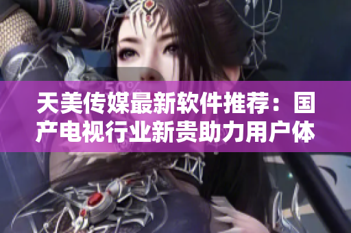 天美傳媒最新軟件推薦：國產(chǎn)電視行業(yè)新貴助力用戶體驗(yàn)優(yōu)化