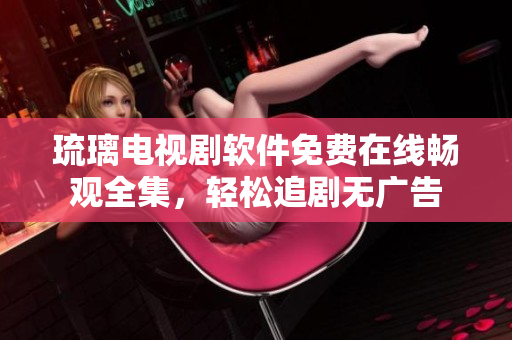 琉璃電視劇軟件免費在線暢觀全集，輕松追劇無廣告