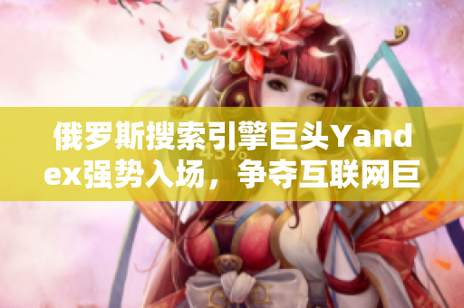 俄羅斯搜索引擎巨頭Yandex強(qiáng)勢(shì)入場(chǎng)，爭(zhēng)奪互聯(lián)網(wǎng)巨頭地位