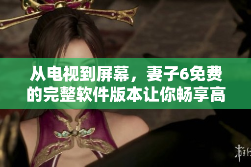 從電視到屏幕，妻子6免費(fèi)的完整軟件版本讓你暢享高清無碼！