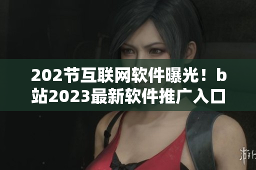 202節(jié)互聯(lián)網(wǎng)軟件曝光！b站2023最新軟件推廣入口揭秘
