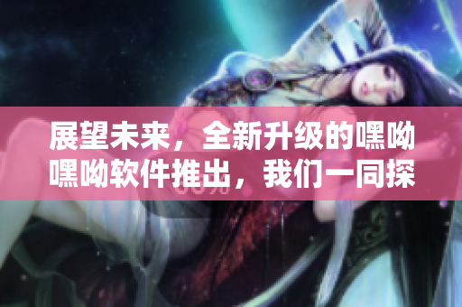 展望未來，全新升級的嘿呦嘿呦軟件推出，我們一同探索網(wǎng)絡(luò)軟件的未來！