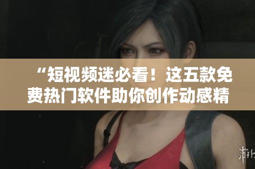 “短視頻迷必看！這五款免費(fèi)熱門軟件助你創(chuàng)作動(dòng)感精美短片”