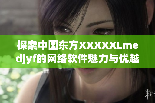 探索中國東方XXXXXLmedjyf的網(wǎng)絡(luò)軟件魅力與優(yōu)越功能