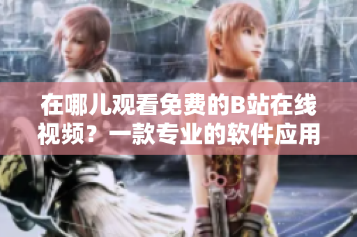 在哪兒觀看免費(fèi)的B站在線(xiàn)視頻？一款專(zhuān)業(yè)的軟件應(yīng)用推薦！