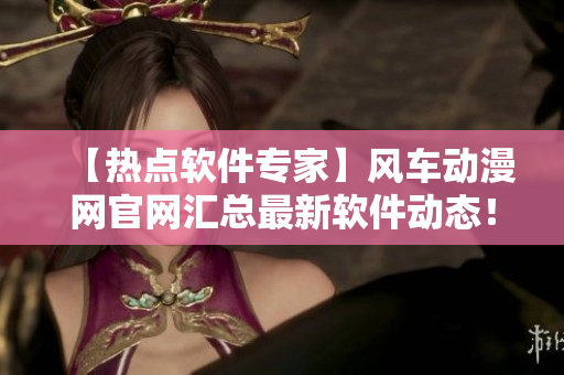 【熱點軟件專家】風車動漫網(wǎng)官網(wǎng)匯總最新軟件動態(tài)！