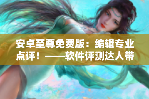 安卓至尊免費(fèi)版：編輯專業(yè)點(diǎn)評(píng)！——軟件評(píng)測(cè)達(dá)人帶你玩轉(zhuǎn)新版本
