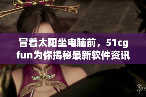 冒著太陽坐電腦前，51cgfun為你揭秘最新軟件資訊
