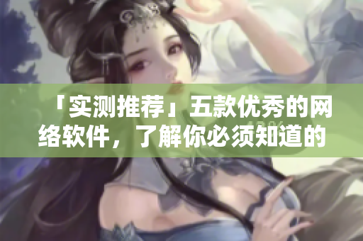 「實(shí)測(cè)推薦」五款優(yōu)秀的網(wǎng)絡(luò)軟件，了解你必須知道的細(xì)節(jié)！