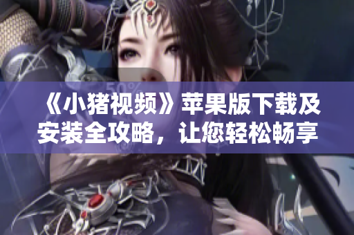 《小豬視頻》蘋果版下載及安裝全攻略，讓您輕松暢享優(yōu)質(zhì)視頻資源