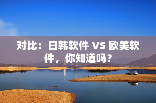 對(duì)比：日韓軟件 VS 歐美軟件，你知道嗎？
