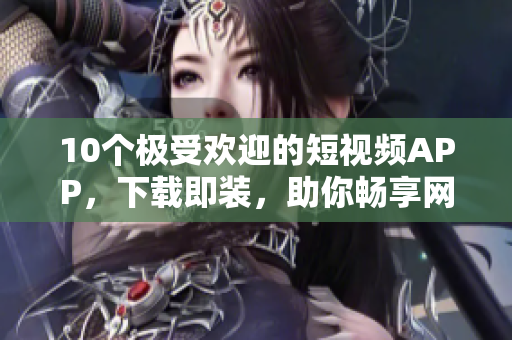 10個(gè)極受歡迎的短視頻APP，下載即裝，助你暢享網(wǎng)絡(luò)軟件浪潮