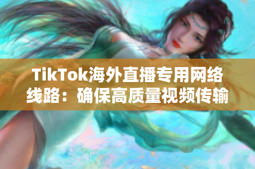 TikTok海外直播專用網(wǎng)絡線路：確保高質(zhì)量視頻傳輸