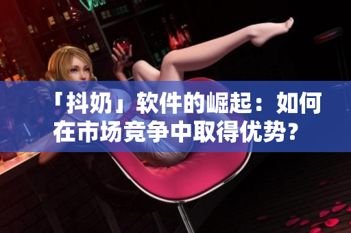 「抖奶」軟件的崛起：如何在市場競爭中取得優(yōu)勢？
