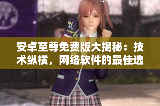 安卓至尊免費版大揭秘：技術(shù)縱橫，網(wǎng)絡(luò)軟件的最佳選擇