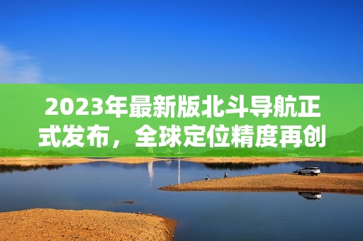 2023年最新版北斗導(dǎo)航正式發(fā)布，全球定位精度再創(chuàng)新高！
