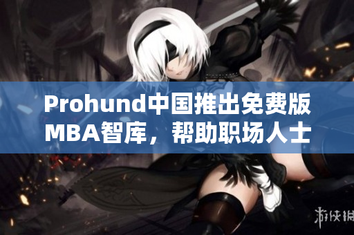 Prohund中國推出免費版MBA智庫，幫助職場人士免費提升商業(yè)管理技能