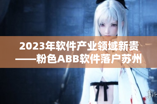 2023年軟件產(chǎn)業(yè)領(lǐng)域新貴——粉色ABB軟件落戶蘇州晶體