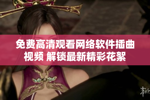 免費高清觀看網(wǎng)絡(luò)軟件插曲視頻 解鎖最新精彩花絮