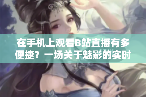 在手機(jī)上觀看B站直播有多便捷？一場關(guān)于魅影的實(shí)時直播軟件體驗(yàn)