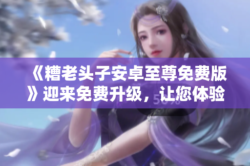 《糟老頭子安卓至尊免費版》迎來免費升級，讓您體驗更多網(wǎng)絡(luò)軟件功能！