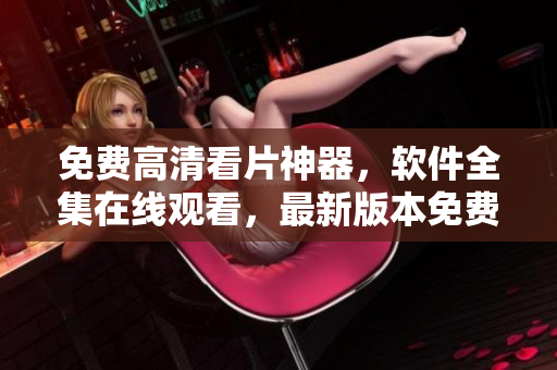 免費(fèi)高清看片神器，軟件全集在線觀看，最新版本免費(fèi)下載 