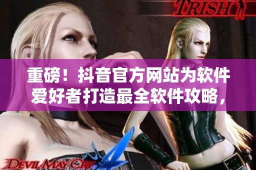 重磅！抖音官方網(wǎng)站為軟件愛好者打造最全軟件攻略，為你解憂排憂！