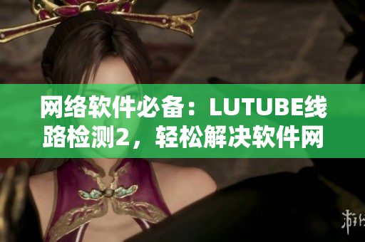 網(wǎng)絡軟件必備：LUTUBE線路檢測2，輕松解決軟件網(wǎng)絡問題
