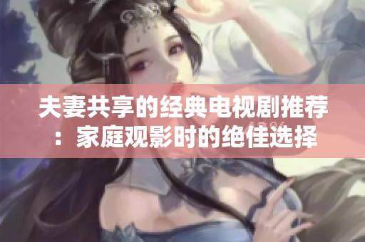 夫妻共享的經(jīng)典電視劇推薦：家庭觀影時(shí)的絕佳選擇
