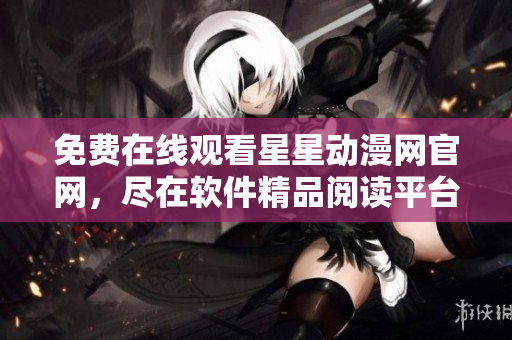 免費在線觀看星星動漫網官網，盡在軟件精品閱讀平臺