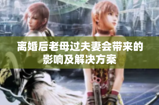 離婚后老母過(guò)夫妻會(huì)帶來(lái)的影響及解決方案