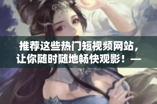 推薦這些熱門短視頻網(wǎng)站，讓你隨時隨地暢快觀影！——網(wǎng)絡(luò)軟件編輯分享