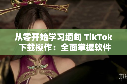 從零開始學(xué)習(xí)緬甸 TikTok 下載操作：全面掌握軟件下載技巧