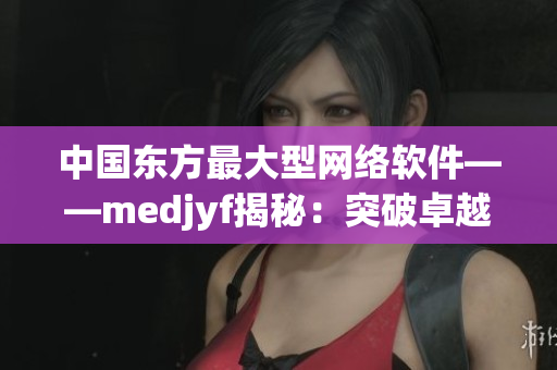 中國東方最大型網(wǎng)絡(luò)軟件——medjyf揭秘：突破卓越的技術(shù)和創(chuàng)新實(shí)踐