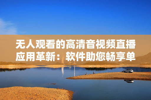 無人觀看的高清音視頻直播應(yīng)用革新：軟件助您暢享單曲直播