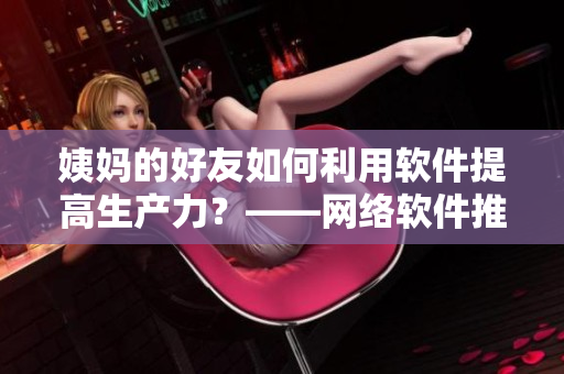 姨媽的好友如何利用軟件提高生產(chǎn)力？——網(wǎng)絡(luò)軟件推薦和使用技巧