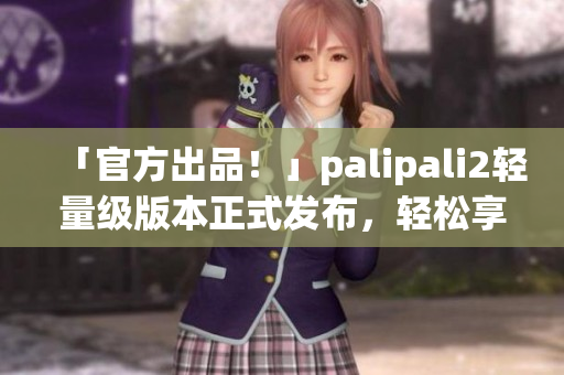 「官方出品！」palipali2輕量級版本正式發(fā)布，輕松享受快速網(wǎng)絡(luò)體驗！