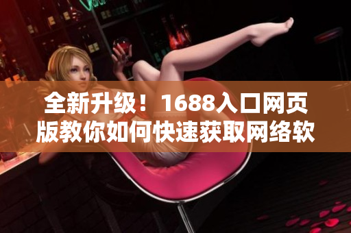 全新升級！1688入口網頁版教你如何快速獲取網絡軟件資源