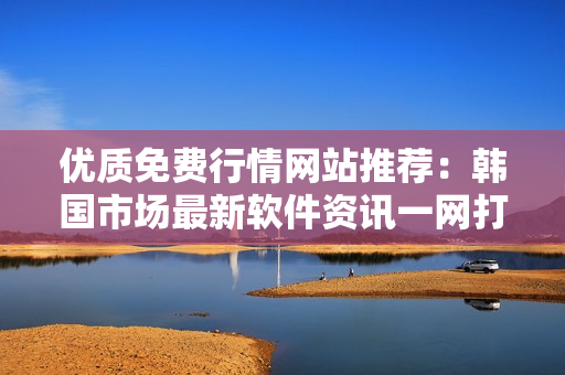 優(yōu)質(zhì)免費(fèi)行情網(wǎng)站推薦：韓國市場(chǎng)最新軟件資訊一網(wǎng)打盡