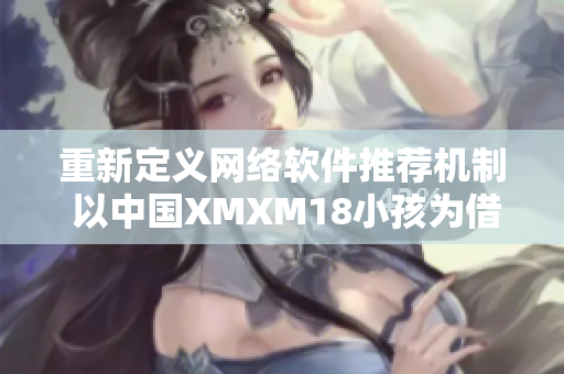 重新定義網(wǎng)絡(luò)軟件推薦機(jī)制 以中國XMXM18小孩為借鑒