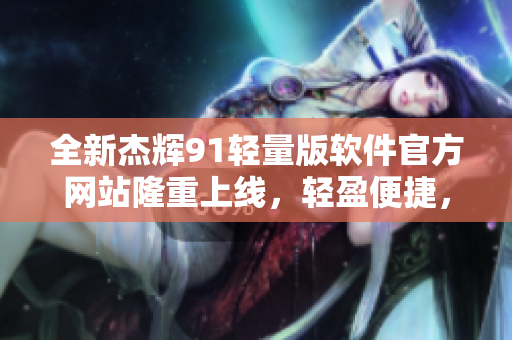 全新杰輝91輕量版軟件官方網(wǎng)站隆重上線，輕盈便捷，暢享更多功能!
