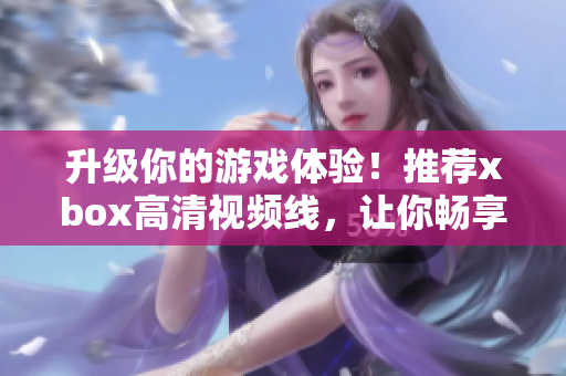 升級你的游戲體驗！推薦xbox高清視頻線，讓你暢享高清游戲新世界。
